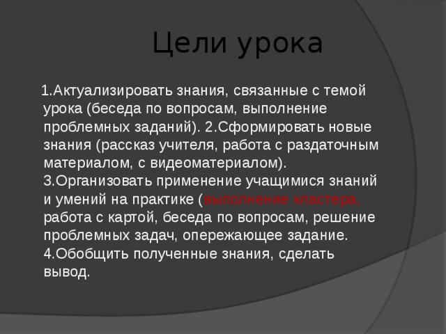  Цели урока  1.Актуализировать знания, связанные с темой урока (беседа по вопросам, выполнение проблемных заданий). 2.Сформировать новые знания (рассказ учителя, работа с раздаточным материалом, с видеоматериалом). 3.Организовать применение учащимися знаний и умений на практике ( выполнение кластера, работа с картой, беседа по вопросам, решение проблемных задач, опережающее задание. 4.Обобщить полученные знания, сделать вывод. 