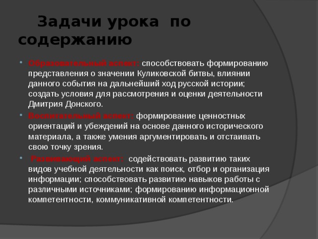  Задачи урока по содержанию Образовательный аспект:  способствовать формированию представления о значении Куликовской битвы, влиянии данного события на дальнейший ход русской истории; создать условия для рассмотрения и оценки деятельности Дмитрия Донского. Воспитательный аспект:  формирование ценностных ориентаций и убеждений на основе данного исторического материала, а также умения аргументировать и отстаивать свою точку зрения.  Развивающий аспект:  содействовать развитию таких видов учебной деятельности как поиск, отбор и организация информации; способствовать развитию навыков работы с различными источниками; формированию информационной компетентности, коммуникативной компетентности. 