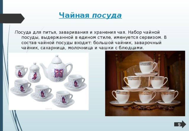 Чайная посуда  П осуда для питья, заваривания и хранения чая. Набор чайной посуды, выдержанной в едином стиле, именуется сервизом. В состав чайной посуды входит: большой чайник, заварочный чайник, сахарница, молочница и чашки с блюдцами. 9  