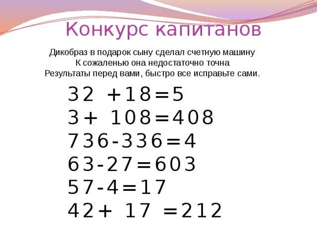 Конкурс капитанов Дикобраз в подарок сыну сделал счетную машину К сожаленью она недостаточно точна Результаты перед вами, быстро все исправьте сами. 32 +18=5 3+ 108=408 736-336=4 63-27=603 57-4=17 42+ 17 =212
