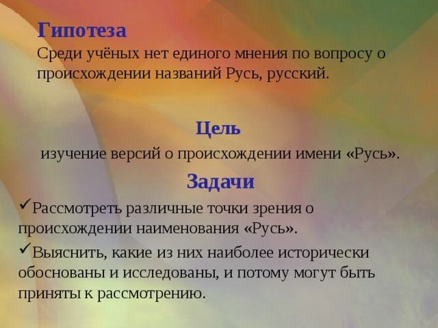 Гипотеза  Среди учёных нет единого мнения по вопросу о происхождении названий Русь, русский.   Цель изучение версий о происхождении имени «Русь». Задачи Рассмотреть различные точки зрения о происхождении наименования «Русь». Выяснить, какие из них наиболее исторически обоснованы и исследованы, и потому могут быть приняты к рассмотрению.  