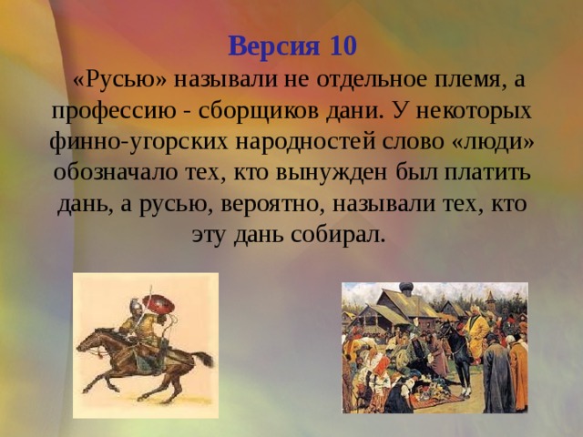 Версия 10  «Русью» называли не отдельное племя, а профессию - сборщиков дани. У некоторых финно-угорских народностей слово «люди» обозначало тех, кто вынужден был платить дань, а русью, вероятно, называли тех, кто эту дань собирал. 