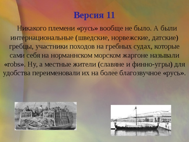 Версия 11   Никакого племени «русь» вообще не было. А были интернациональные (шведские, норвежские, датские) гребцы, участники походов на гребных судах, которые сами себя на норманнском морском жаргоне называли «robs». Ну, а местные жители (славяне и финно-угры) для удобства переименовали их на более благозвучное «русь».    