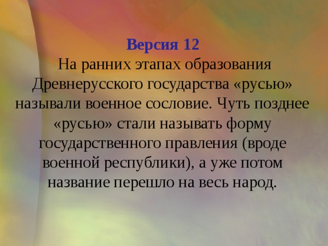 Версия 12  На ранних этапах образования Древнерусского государства «русью» называли военное сословие. Чуть позднее «русью» стали называть форму государственного правления (вроде военной республики), а уже потом название перешло на весь народ.   