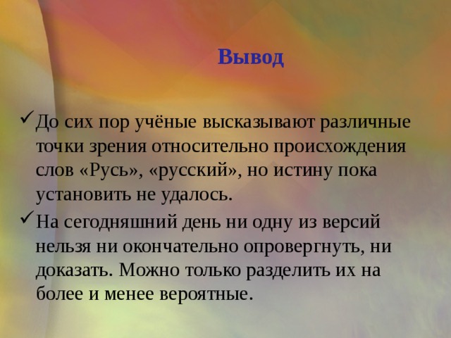  Вывод До сих пор учёные высказывают различные точки зрения относительно происхождения слов «Русь», «русский», но истину пока установить не удалось. На сегодняшний день ни одну из версий нельзя ни окончательно опровергнуть, ни доказать. Можно только разделить их на более и менее вероятные. 