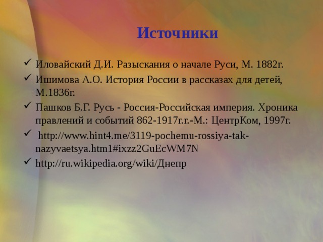 Источники Иловайский Д.И. Разыскания о начале Руси, М. 1882г. Ишимова А.О. История России в рассказах для детей, М.1836г. Пашков Б.Г. Русь - Россия-Российская империя. Хроника правлений и событий 862-1917г.г.-М.: ЦентрКом, 1997г.   http://www.hint4.me/3119-pochemu-rossiya-tak-nazyvaetsya.htm1#ixzz2GuEcWM7N http://ru.wikipedia.org/wiki/Днепр 