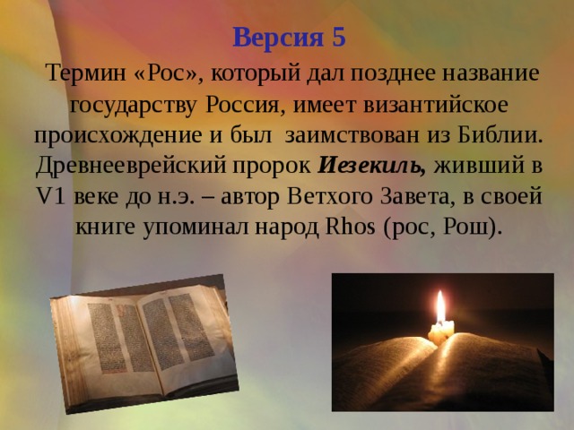 Версия 5   Термин «Рос», который дал позднее название государству Россия, имеет византийское происхождение и был  заимствован из Библии.  Древнееврейский пророк Иезекиль, живший в V1 веке до н.э. – автор Ветхого Завета, в своей книге упоминал народ Rhos (рос, Рош).   