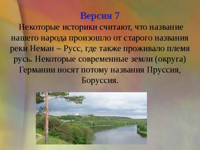 Версия 7  Некоторые историки считают, что название нашего народа произошло от старого названия реки Неман – Русс, где также проживало племя русь. Некоторые современные земли (округа) Германии носят потому названия Пруссия, Боруссия. 