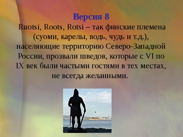 Версия 8  Ruotsi, Roots, Rotsi – так финские племена (суоми, карелы, водь, чудь и т.д.), населяющие территорию Северо-Западной России, прозвали шведов, которые с VI по IX век были частыми гостями в тех местах, не всегда желанными. 