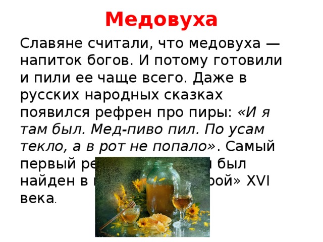 Медовуха   Славяне считали, что медовуха — напиток богов. И потому готовили и пили ее чаще всего. Даже в русских народных сказках появился рефрен про пиры:  «И я там был. Мед-пиво пил. По усам текло, а в рот не попало» . Самый первый рецепт медовухи был найден в книге «Домострой» XVI века . 