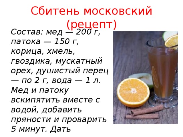 Сбитень московский (рецепт) Состав: мед — 200 г, патока — 150 г, корица, хмель, гвоздика, мускатный орех, душистый перец — по 2 г, вода — 1 л.  Мед и патоку вскипятить вместе с водой, добавить пряности и проварить 5 минут. Дать настояться в течение 30 минут и процедить перед подачей.    ; ; ; 