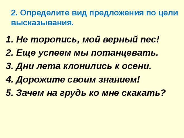 2. Определите вид предложения по цели высказывания. 1. Не торопись, мой верный пес! 2. Еще успеем мы потанцевать. 3. Дни лета клонились к осени. 4. Дорожите своим знанием! 5. Зачем на грудь ко мне скакать?  1. Не торопись, мой верный пес! 2. Еще успеем мы потанцевать. 3. Дни лета клонились к осени. 4. Дорожите своим знанием! 5. Зачем на грудь ко мне скакать?   