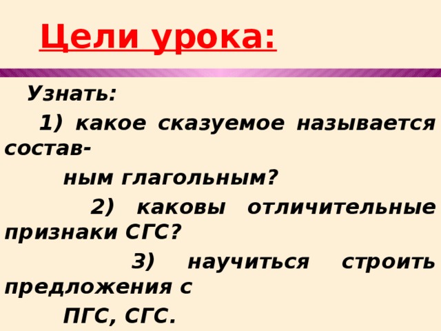  Цели урока:  Узнать:  1) какое сказуемое называется состав-  ным глагольным?  2) каковы отличительные признаки СГС?  3) научиться строить предложения с  ПГС, СГС. 