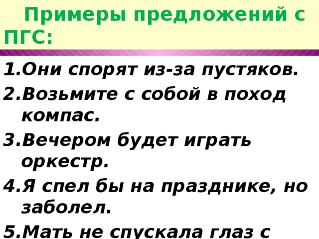  Примеры предложений с ПГС: Они спорят из-за пустяков. Возьмите с собой в поход компас. Вечером будет играть оркестр. Я спел бы на празднике, но заболел. Мать не спускала глаз с ребёнка. Я пойду сниму бельё с верёвки. 