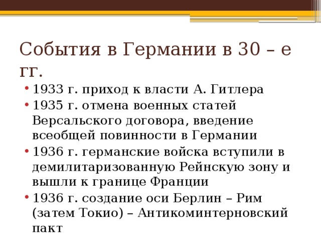 События в Германии в 30 – е гг. 1933 г. приход к власти А. Гитлера 1935 г. отмена военных статей Версальского договора, введение всеобщей повинности в Германии 1936 г. германские войска вступили в демилитаризованную Рейнскую зону и вышли к границе Франции 1936 г. создание оси Берлин – Рим (затем Токио) – Антикоминтерновский пакт 