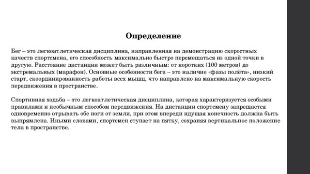  Определение Бег – это легкоатлетическая дисциплина, направленная на демонстрацию скоростных качеств спортсмена, его способность максимально быстро перемещаться из одной точки в другую. Расстояние дистанции может быть различным: от коротких (100 метров) до экстремальных (марафон). Основные особенности бега – это наличие «фазы полёта», низкий старт, скоординированность работы всех мышц, что направлено на максимальную скорость передвижения в пространстве. Спортивная ходьба – это легкоатлетическая дисциплина, которая характеризуется особыми правилами и необычным способом передвижения. На дистанции спортсмену запрещается одновременно отрывать обе ноги от земли, при этом впереди идущая конечность должна быть выпрямлена. Иными словами, спортсмен ступает на пятку, сохраняя вертикальное положение тела в пространстве. 