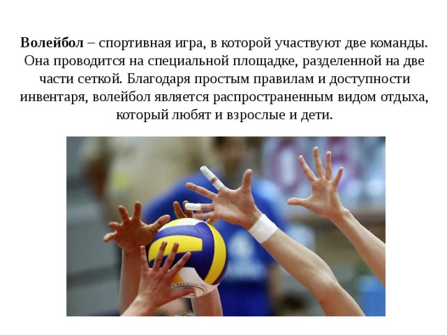 Волейбол – спортивная игра, в которой участвуют две команды. Она проводится на специальной площадке, разделенной на две части сеткой. Благодаря простым правилам и доступности инвентаря, волейбол является распространенным видом отдыха, который любят и взрослые и дети. 