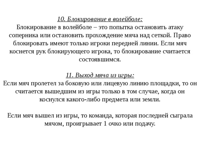 10. Блокирование в волейболе:  Блокирование в волейболе – это попытка остановить атаку соперника или остановить прохождение мяча над сеткой. Право блокировать имеют только игроки передней линии. Если мяч коснется рук блокирующего игрока, то блокирование считается состоявшимся.   11. Выход мяча из игры:  Если мяч пролетел за боковую или лицевую линию площадки, то он считается вышедшим из игры только в том случае, когда он коснулся какого-либо предмета или земли.   Если мяч вышел из игры, то команда, которая последней сыграла мячом, проигрывает 1 очко или подачу.   