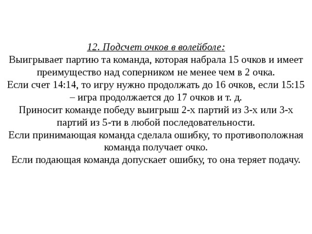 12. Подсчет очков в волейболе:  Выигрывает партию та команда, которая набрала 15 очков и имеет преимущество над соперником не менее чем в 2 очка.  Если счет 14:14, то игру нужно продолжать до 16 очков, если 15:15 – игра продолжается до 17 очков и т. д.  Приносит команде победу выигрыш 2-х партий из 3-х или 3-х партий из 5-ти в любой последовательности.  Если принимающая команда сделала ошибку, то противоположная команда получает очко.  Если подающая команда допускает ошибку, то она теряет подачу.    
