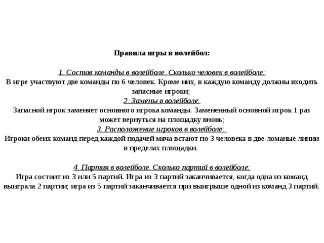     Правила игры в волейбол:   1. Состав команды в волейболе. Сколько человек в волейболе:  В игре участвуют две команды по 6 человек. Кроме них, в каждую команду должны входить запасные игроки;  2. Замены в волейболе:  Запасной игрок заменяет основного игрока команды. Замененный основной игрок 1 раз может вернуться на площадку вновь;  3. Расположение игроков в волейболе:  Игроки обеих команд перед каждой подачей мяча встают по 3 человека в две ломаные линии в пределах площадки.   4. Партия в волейболе. Сколько партий в волейболе:  Игра состоит из 3 или 5 партий. Игра из 3 партий заканчивается, когда одна из команд выиграла 2 партии; игра из 5 партий заканчивается при выигрыше одной из команд 3 партий.       
