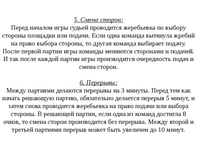  5. Смена сторон:  Перед началом игры судьей проводится жеребьевка по выбору стороны площадки или подачи. Если одна команда вытянула жребий на право выбора стороны, то другая команда выбирает подачу. После первой партии игры команды меняются сторонами и подачей. И так после каждой партии игры производится очередность подач и смена сторон.   6. Перерывы:  Между партиями делаются перерывы на 3 минуты. Перед тем как начать решающую партию, обязательно делается перерыв 5 минут, и затем снова проводится жеребьевка на право подачи или выбора стороны. В решающей партии, если одна из команд достигла 8 очков, то смена сторон производится без перерыва. Между второй и третьей партиями перерыв может быть увеличен до 10 минут. 