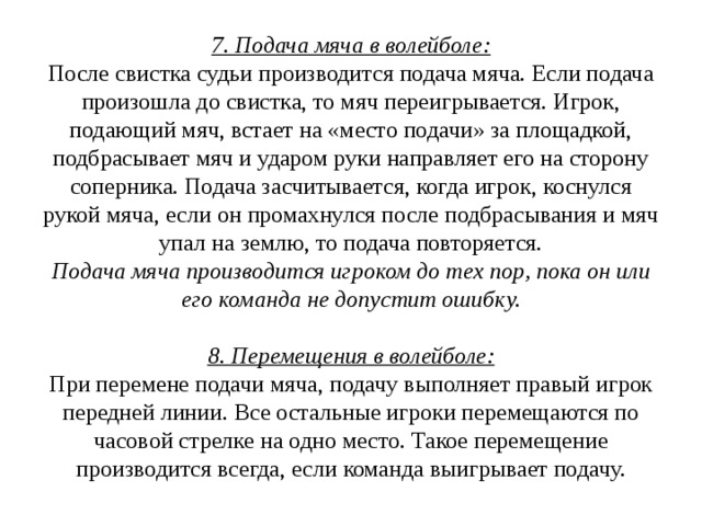 7. Подача мяча в волейболе:  После свистка судьи производится подача мяча. Если подача произошла до свистка, то мяч переигрывается. Игрок, подающий мяч, встает на «место подачи» за площадкой, подбрасывает мяч и ударом руки направляет его на сторону соперника. Подача засчитывается, когда игрок, коснулся рукой мяча, если он промахнулся после подбрасывания и мяч упал на землю, то подача повторяется.  Подача мяча производится игроком до тех пор, пока он или его команда не допустит ошибку.   8. Перемещения в волейболе:  При перемене подачи мяча, подачу выполняет правый игрок передней линии. Все остальные игроки перемещаются по часовой стрелке на одно место. Такое перемещение производится всегда, если команда выигрывает подачу.   