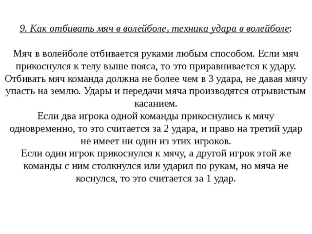9. Как отбивать мяч в волейболе, техника удара в волейболе :   Мяч в волейболе отбивается руками любым способом. Если мяч прикоснулся к телу выше пояса, то это приравнивается к удару.  Отбивать мяч команда должна не более чем в 3 удара, не давая мячу упасть на землю. Удары и передачи мяча производятся отрывистым касанием.  Если два игрока одной команды прикоснулись к мячу одновременно, то это считается за 2 удара, и право на третий удар не имеет ни один из этих игроков.  Если один игрок прикоснулся к мячу, а другой игрок этой же команды с ним столкнулся или ударил по рукам, но мяча не коснулся, то это считается за 1 удар.    