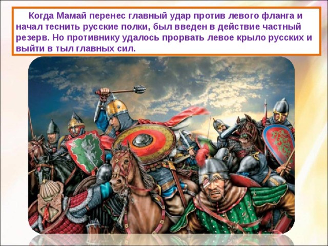  Когда Мамай перенес главный удар против левого фланга и начал теснить русские полки, был введен в действие частный резерв. Но противнику удалось прорвать левое крыло русских и выйти в тыл главных сил. 