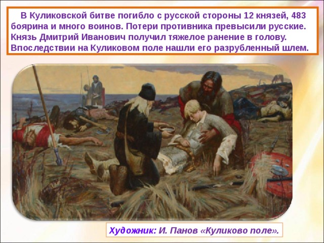  В Куликовской битве погибло с русской стороны 12 князей, 483 боярина и много воинов. Потери противника превысили русские. Князь Дмитрий Иванович получил тяжелое ранение в голову. Впоследствии на Куликовом поле нашли его разрубленный шлем. Художник: И. Панов «Куликово поле». 