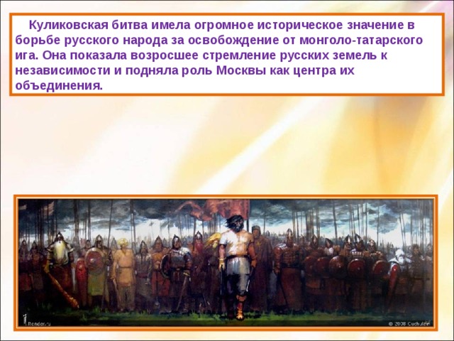  Куликовская битва имела огромное историческое значение в борьбе русского народа за освобождение от монголо-татарского ига. Она показала возросшее стремление русских земель к независимости и подняла роль Москвы как центра их объединения. 