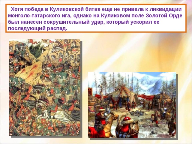  Хотя победа в Куликовской битве еще не привела к ликвидации монголо-татарского ига, однако на Куликовом поле Золотой Орде был нанесен сокрушительный удар, который ускорил ее последующий распад. 
