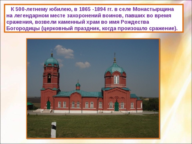  К 500-летнему юбилею, в 1865 -1894 гг. в селе Монастырщина на легендарном месте захоронений воинов, павших во время сражения, возвели каменный храм во имя Рождества Богородицы (церковный праздник, когда произошло сражение). 