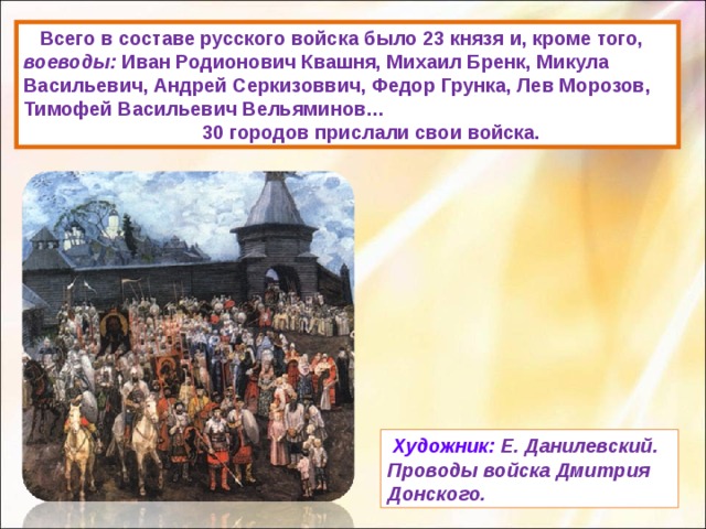  Всего в составе русского войска было 23 князя и, кроме того, воеводы: Иван Родионович Квашня, Михаил Бренк, Микула Васильевич, Андрей Серкизоввич, Федор Грунка, Лев Морозов,  Тимофей Васильевич Вельяминов…  30 городов прислали свои войска.  Художник:  Е. Данилевский. Проводы войска Дмитрия Донского. 