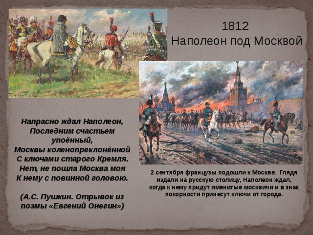 1812  Наполеон под Москвой  Напрасно ждал Наполеон, Последним счастьем упоённый, Москвы коленопреклонённой С ключами старого Кремля. Нет, не пошла Москва моя К нему с повинной головою.  (А.С. Пушкин. Отрывок из поэмы «Евгений Онегин») 2 сентября французы подошли к Москве. Глядя издали на русскую столицу, Наполеон ждал, когда к нему придут именитые москвичи и в знак покорности принесут ключи от города. 