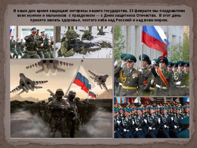 В наши дни армия защищает интересы нашего государства. 23 февраля мы поздравляем всех мужчин и мальчиков с праздником — с Днем защитника Отечества. В этот день принято желать здоровья, чистого неба над Россией и над всем миром. 