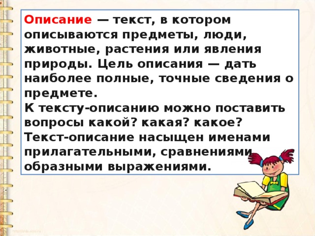 Описание  — текст, в котором описываются предметы, люди, животные, растения или явления природы. Цель описания — дать наиболее полные, точные сведения о предмете. К тексту-описанию можно поставить вопросы какой? какая? какое? Текст-описание насыщен именами прилагательными, сравнениями, образными выражениями. 