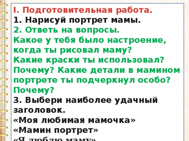 I. Подготовительная работа. 1. Нарисуй портрет мамы. 2. Ответь на вопросы. Какое у тебя было настроение, когда ты рисовал маму? Какие краски ты использовал? Почему? Какие детали в мамином портрете ты подчеркнул особо? Почему? 3. Выбери наиболее удачный заголовок. «Моя любимая мамочка» «Мамин портрет» « Я люблю маму » 