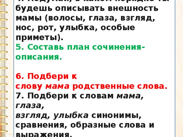 4. Подумай, в каком порядке ты будешь описывать внешность мамы (волосы, глаза, взгляд, нос, рот, улыбка, особые приметы). 5. Составь план сочинения-описания.  6. Подбери к слову  мама  родственные слова. 7. Подбери к словам  мама, глаза, взгляд, улыбка  синонимы, сравнения, образные слова и выражения. 