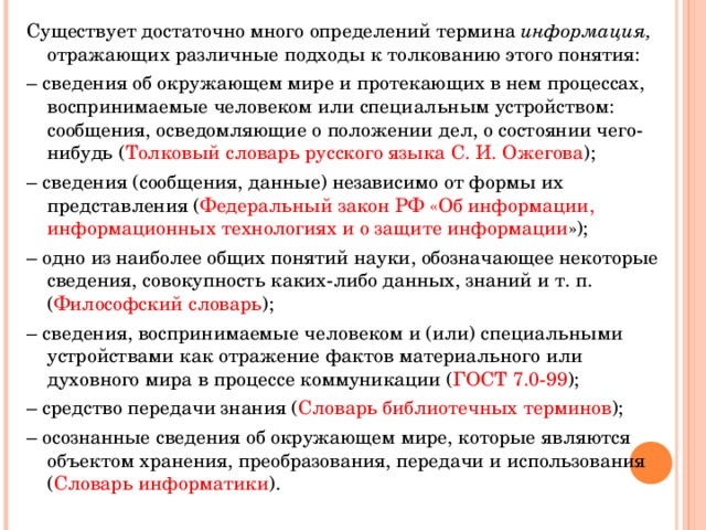 Существует достаточно много определений термина информация, отражающих различные подходы к толкованию этого понятия: – сведения об окружающем мире и протекающих в нем процессах, воспринимаемые человеком или специальным устройством: сообщения, осведомляющие о положении дел, о состоянии чего-нибудь ( Толковый словарь русского языка С. И. Ожегова ); – сведения (сообщения, данные) независимо от формы их представления ( Федеральный закон РФ «Об информации, информационных технологиях и о защите информации »); – одно из наиболее общих понятий науки, обозначающее некоторые сведения, совокупность каких-либо данных, знаний и т. п. ( Философский словарь ); – сведения, воспринимаемые человеком и (или) специальными устройствами как отражение фактов материального или духовного мира в процессе коммуникации ( ГОСТ 7.0-99 ); – средство передачи знания ( Словарь библиотечных терминов ); – осознанные сведения об окружающем мире, которые являются объектом хранения, преобразования, передачи и использования ( Словарь информатики ). 
