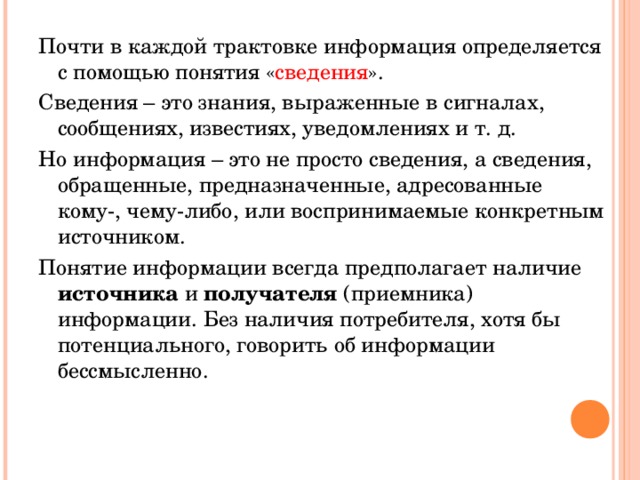 Почти в каждой трактовке информация определяется с помощью понятия « сведения ». Сведения – это знания, выраженные в сигналах, сообщениях, известиях, уведомлениях и т. д. Но информация – это не просто сведения, а сведения, обращенные, предназначенные, адресованные кому-, чему-либо, или воспринимаемые конкретным источником. Понятие информации всегда предполагает наличие источника и получателя (приемника) информации. Без наличия потребителя, хотя бы потенциального, говорить об информации бессмысленно.   