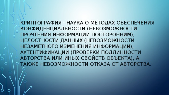 Криптография - наука о методах обеспечения конфиденциальности (невозможности прочтения информации посторонним), целостности данных (невозможности незаметного изменения информации), аутентификации (проверки подлинности авторства или иных свойств объекта), а также невозможности отказа от авторства.   