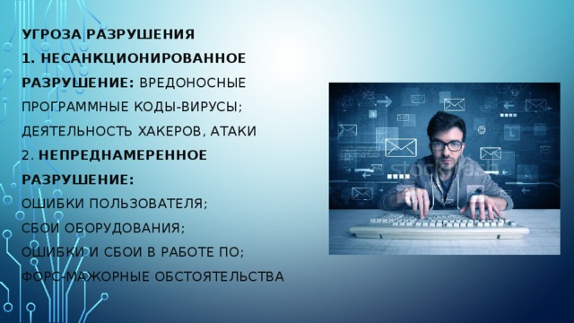 Угроза разрушения  1. Несанкционированное разрушение: Вредоносные программные коды-вирусы;  Деятельность хакеров, атаки  2. Непреднамеренное разрушение:  Ошибки пользователя;  Сбои оборудования;  Ошибки и сбои в работе ПО;  Форс-мажорные обстоятельства       