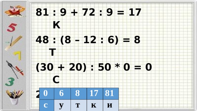 81 : 9 + 72 : 9 = 17 К 48 : (8 – 12 : 6) = 8 Т (30 + 20) : 50 * 0 = 0 С 2 + 2 * 2 = 6 У 90 – 81 : 9 = 81 И 0  с  6  8  у  17  т  81  к  и  