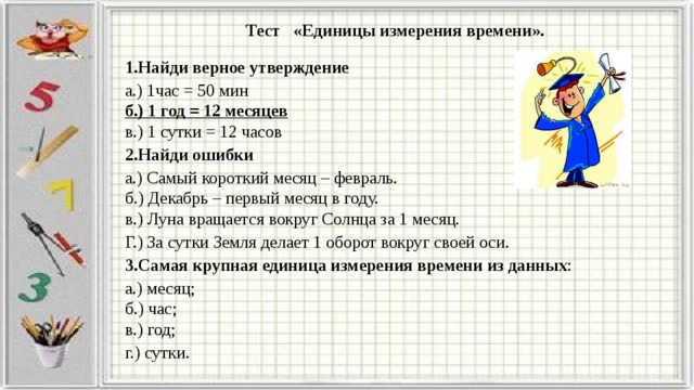 Тест   «Единицы измерения времени». 1.Найди верное утверждение а.) 1час = 50 мин  б.) 1 год = 12 месяцев  в.) 1 сутки = 12 часов 2.Найди ошибки а.) Самый короткий месяц – февраль.  б.) Декабрь – первый месяц в году.  в.) Луна вращается вокруг Солнца за 1 месяц. Г.) За сутки Земля делает 1 оборот вокруг своей оси. 3.Самая крупная единица измерения времени из данных : а.) месяц;  б.) час;  в.) год; г.) сутки. 