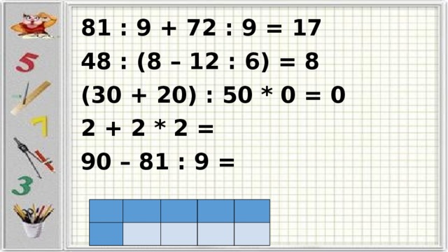 81 : 9 + 72 : 9 = 17 48 : (8 – 12 : 6) = 8 (30 + 20) : 50 * 0 = 0 2 + 2 * 2 = 90 – 81 : 9 =                     