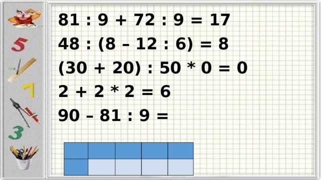 81 : 9 + 72 : 9 = 17 48 : (8 – 12 : 6) = 8 (30 + 20) : 50 * 0 = 0 2 + 2 * 2 = 6 90 – 81 : 9 =                     