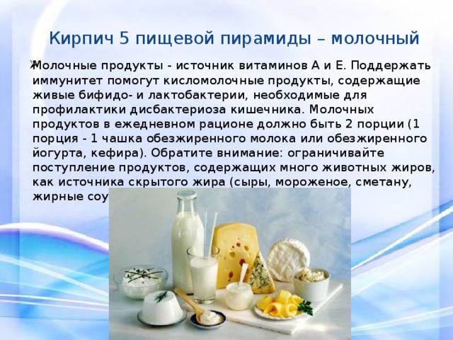 Кирпич 5 пищевой пирамиды – молочный     Молочные продукты - источник витаминов А и Е. Поддержать иммунитет помогут кисломолочные продукты, содержащие живые бифидо- и лактобактерии, необходимые для профилактики дисбактериоза кишечника. Молочных продуктов в ежедневном рационе должно быть 2 порции (1 порция - 1 чашка обезжиренного молока или обезжиренного йогурта, кефира). Обратите внимание: ограничивайте поступление продуктов, содержащих много животных жиров, как источника скрытого жира (сыры, мороженое, сметану, жирные соусы, майонез). 
