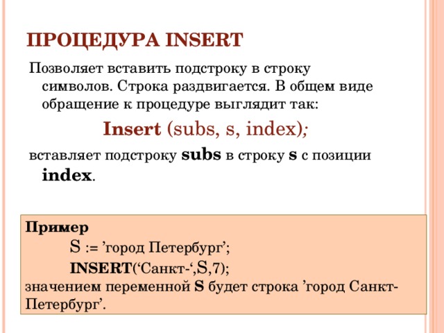 ПРОЦЕДУРА INSERT Позволяет вставить подстроку в строку символов. C трока раздвигается. В общем виде обращение к процедуре выглядит так: Insert  (subs, s, index) ; вставляет подстроку subs в строку s с позиции index . Пример S :=  ’город Петербург’; INSERT (‘Санкт-‘, S ,7); S :=  ’город Петербург’; INSERT (‘Санкт-‘, S ,7); S :=  ’город Петербург’; INSERT (‘Санкт-‘, S ,7); значением переменной S будет строка ’город Санкт-Петербург’. 