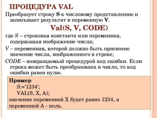 ПРОЦЕДУРА VAL Преобразует строку S  к числовому представлению и записывает результат в переменную V . Val(S,  V,  CODE) где S  – строковая константа или переменная, содержащая изображение числа; V – переменная, которой должно быть присвоено значение числа, изображенного в строке; CODE – возвращаемый процедурой код ошибки. Если строка может быть преобразована в число, то код ошибки равен нулю. Пример S :=’1234’; VAL ( S , X , A ); S :=’1234’; VAL ( S , X , A ); значение переменной X будет равно 1234, а переменной А - ноль. 