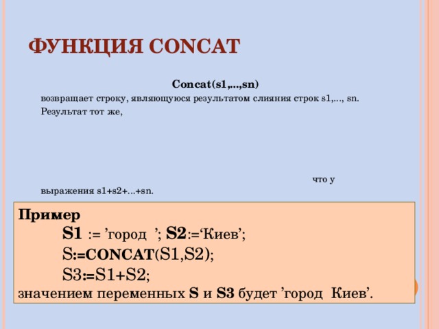 ФУНКЦИЯ  CONCAT Concat(s1,...,sn) возвращает строку, являющуюся результатом слияния строк s1,..., sn. Результат тот же , что у выражения s1+s2+...+sn. Пример S1  :=  ’город ’; S2 :=‘ Киев ’; S :=CONCAT ( S1 , S2) ; S 3 := S1 + S2 ; S1  :=  ’город ’; S2 :=‘ Киев ’; S :=CONCAT ( S1 , S2) ; S 3 := S1 + S2 ; S1  :=  ’город ’; S2 :=‘ Киев ’; S :=CONCAT ( S1 , S2) ; S 3 := S1 + S2 ; значением переменных S  и  S 3 будет ’город Киев’. 